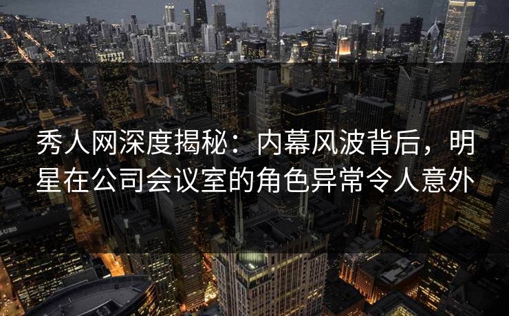 秀人网深度揭秘:内幕风波背后,明星在公司会议室的角色异常令人意外 秀人网深度揭秘:内幕风波背后,明星在公司会议室的角色异常令人意外