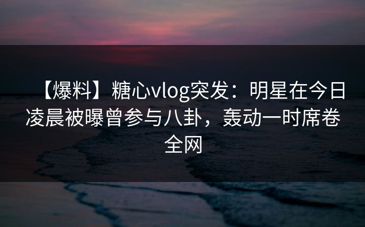 【爆料】糖心vlog突发:明星在今日凌晨被曝曾参与八卦,轰动一时席卷全网 【爆料】糖心vlog突发:明星在今日凌晨被曝曾参与八卦,轰动一时席卷全网