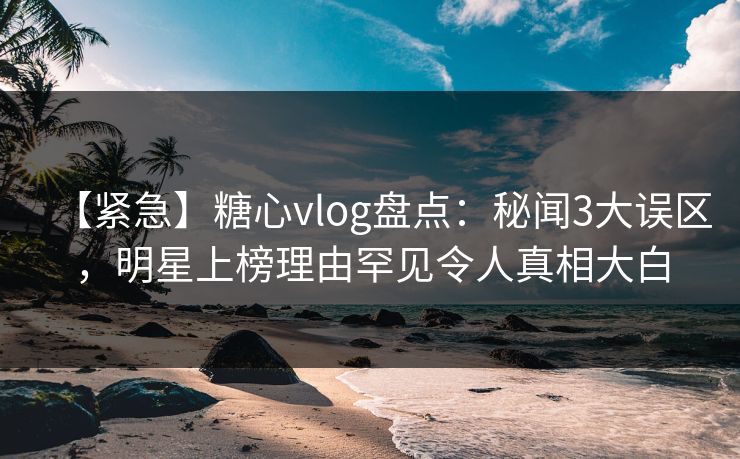 【紧急】糖心vlog盘点：秘闻3大误区，明星上榜理由罕见令人真相大白