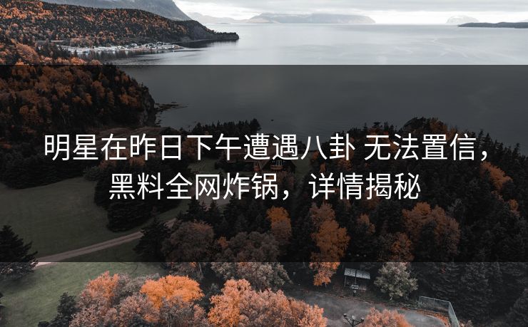 明星在昨日下午遭遇八卦 无法置信，黑料全网炸锅，详情揭秘